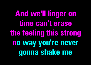 And we'll linger on
time can't erase
the feeling this strong
no way you're never
gonna shake me