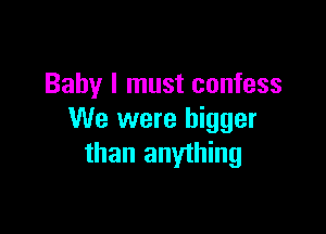 Baby I must confess

We were bigger
than anything