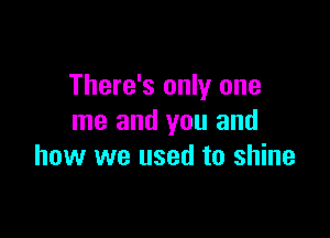 There's only one

me and you and
how we used to shine