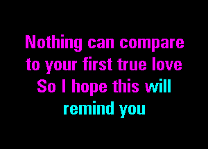 Nothing can compare
to your first true love

So I hope this will
remind you