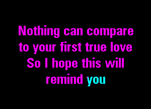 Nothing can compare
to your first true love

So I hope this will
remind you