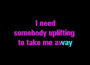 Ineed

somebody uplifting
to take me away