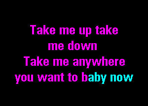 Take me up take
me down

Take me anywhere
you want to baby now