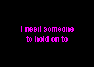 I need someone

to hold on to