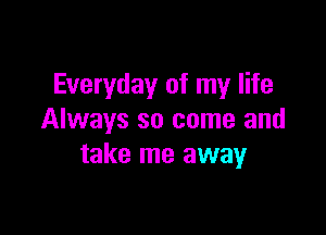 Everyday of my life

Always so come and
take me away