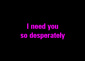 I need you

so desperately