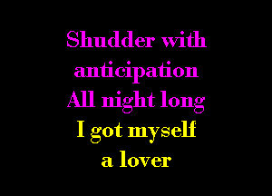 Shudder with

anticipation

All night long
I got myself

a lover