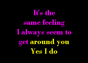 It's the
same feeling

I always seem to

get armmd you

Yes I do