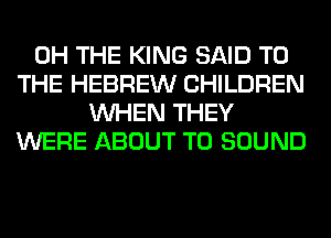 0H THE KING SAID TO
THE HEBREW CHILDREN
WHEN THEY
WERE ABOUT T0 SOUND