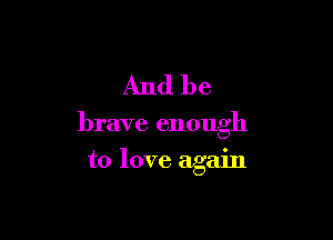 And be

brave enough
to love again