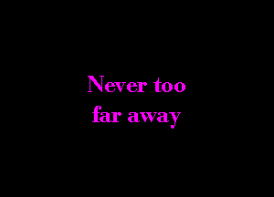 Never too

far away