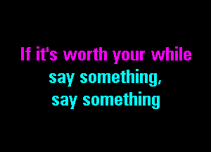 If it's worth your while

say something.
say something