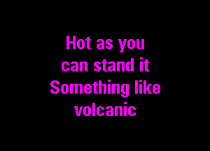Hot as you
can stand it

Something like
volcanic