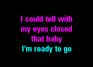 I could tell with
my eyes closed

that baby
I'm ready to go