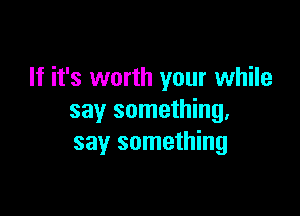 If it's worth your while

say something.
say something