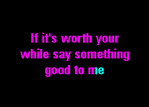 If it's worth your

while say something
good to me