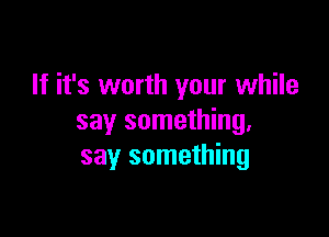 If it's worth your while

say something.
say something