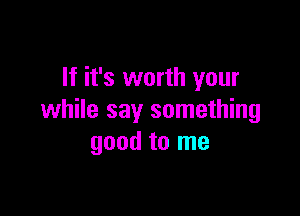 If it's worth your

while say something
good to me