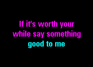 If it's worth your

while say something
good to me