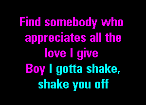 Find somebody who
appreciates all the

love I give
Boy I gotta shake,
shake you off
