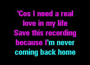 'Cos I need a real
love in my life
Save this recording
because I'm never

coming back home I
