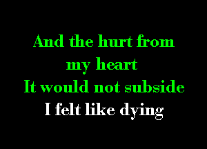 And the hurt from
my heart
It would not subside
I felt like dying
