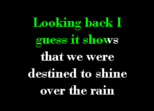 Looldng back I
guess it shows
that we were

desiined to shine

over the rain I