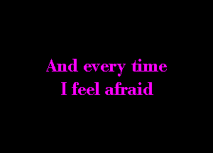 And every time

I feel afraid