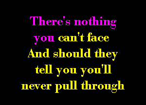 There's nothing
you can't face
And should they
tell you you'll
never pull through