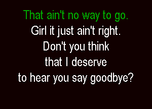 Girl it just ain't right.
Don't you think

that I deserve
to hear you say goodbye?