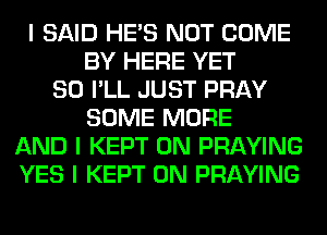I SAID HE'S NOT COME
BY HERE YET
SO I'LL JUST PRAY
SOME MORE
AND I KEPT 0N PRAYING
YES I KEPT 0N PRAYING