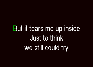 But it tears me up inside

Just to think
we still could try