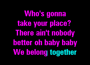 Who's gonna
take your place?

There ain't nobody
better oh baby baby
We belong together