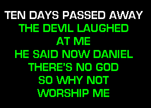 TEN DAYS PASSED AWAY
THE DEVIL LAUGHED
AT ME
HE SAID NOW DANIEL
THERE'S N0 GOD
SO WHY NOT
WORSHIP ME