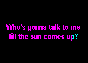 Who's gonna talk to me

till the sun comes up?