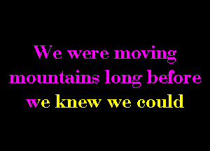 We were moving
mountains long before
we knew we could