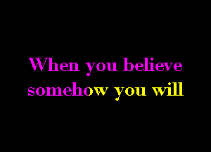 When you believe

somehow you will