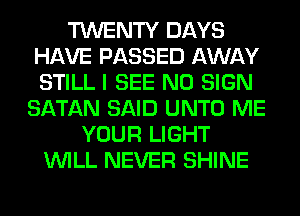 TWENTY DAYS
HAVE PASSED AWAY
STILL I SEE N0 SIGN

SATAN SAID UNTO ME
YOUR LIGHT
WILL NEVER SHINE