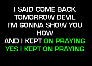 I SAID COME BACK
TOMORROW DEVIL
I'M GONNA SHOW YOU
HOW
AND I KEPT 0N PRAYING
YES I KEPT 0N PRAYING