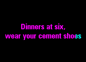 Dinners at six,

wear your cement shoes
