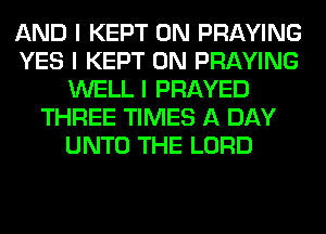 AND I KEPT 0N PRAYING
YES I KEPT 0N PRAYING
WELL I PRAYED
THREE TIMES A DAY
UNTO THE LORD