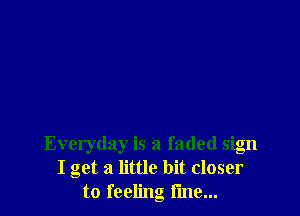 Everyday is a faded sign
I get a little bit closer
to feeling i'me...