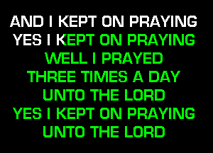 AND I KEPT 0N PRAYING
YES I KEPT 0N PRAYING
WELL I PRAYED
THREE TIMES A DAY
UNTO THE LORD
YES I KEPT 0N PRAYING
UNTO THE LORD