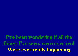 I've been wondering if all the
things I've seen, were ever real
Were ever really happening