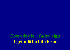 Everyday is a faded sign
I get a little bit closer