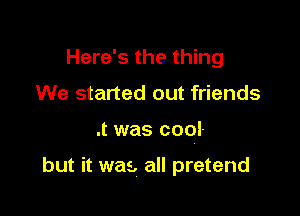 Here's the thing
We started out friends

.t was cool-

but it was, all pretend