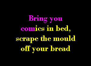 Bring you
comics in bed,

scrape the mould

off your bread

g