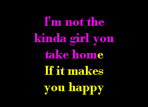 I'm not the

kinda girl you

take home
If it makes

you happy