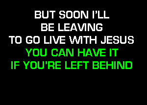 BUT SOON I'LL
BE LEAVING
TO GO LIVE WITH JESUS
YOU CAN HAVE IT
IF YOU'RE LEFT BEHIND