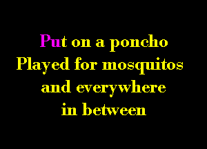 Put on a poncho
Played for mosquitos
and everywhere
in between